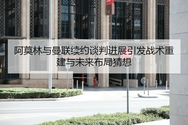 阿莫林与曼联续约谈判进展引发战术重建与未来布局猜想