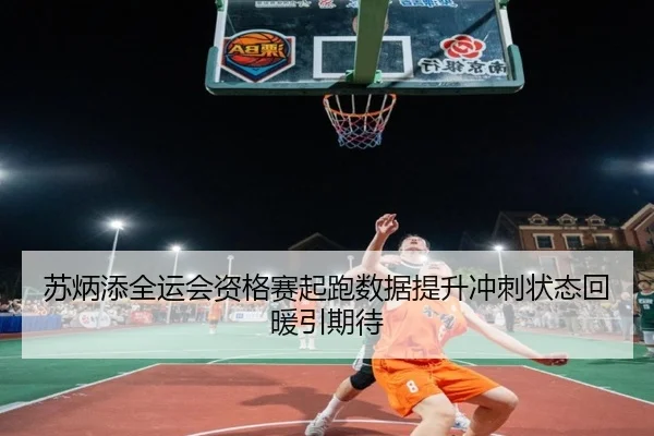 苏炳添全运会资格赛起跑数据提升冲刺状态回暖引期待